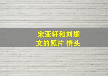 宋亚轩和刘耀文的照片 情头